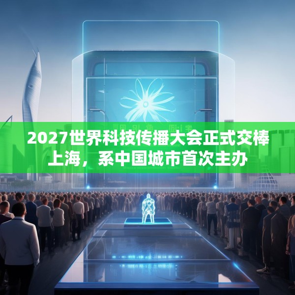2027世界科技传播大会正式交棒上海，系中国城市首次主办