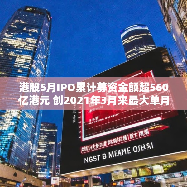 港股5月IPO累计募资金额超560亿港元 创2021年3月来最大单月募资额