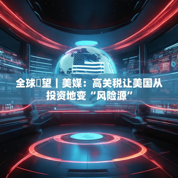 全球瞭望｜美媒：高关税让美国从投资地变“风险源”