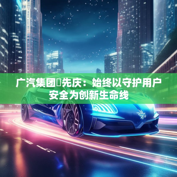广汽集团閤先庆：始终以守护用户安全为创新生命线