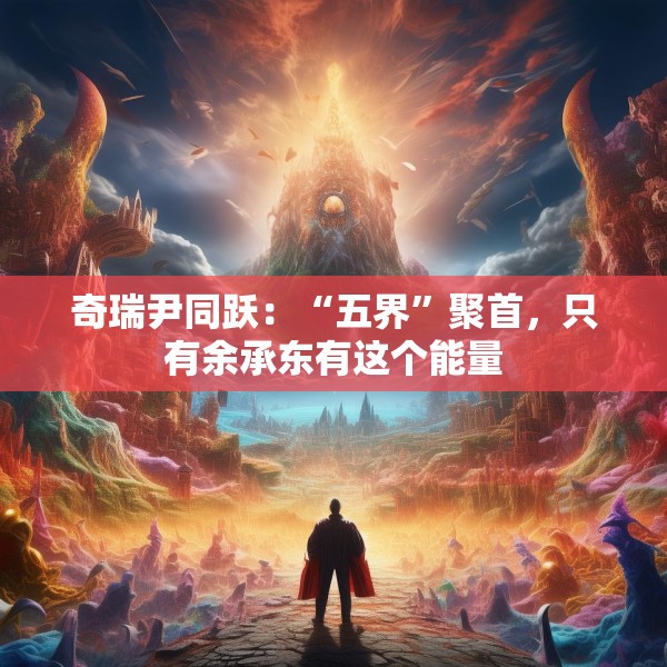 奇瑞尹同跃：“五界”聚首，只有余承东有这个能量