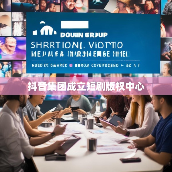 抖音集团成立短剧版权中心