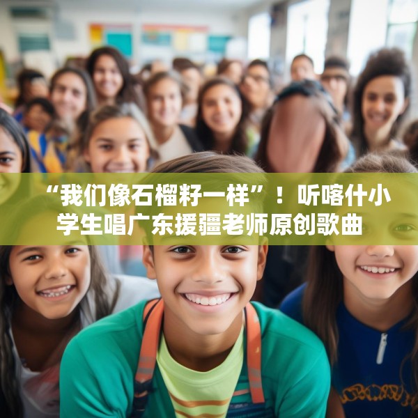 “我们像石榴籽一样”！听喀什小学生唱广东援疆老师原创歌曲