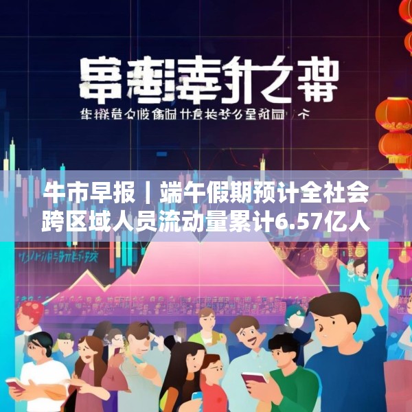 牛市早报｜端午假期预计全社会跨区域人员流动量累计6.57亿人次