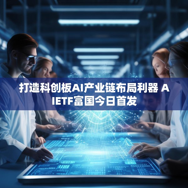 打造科创板AI产业链布局利器 AIETF富国今日首发