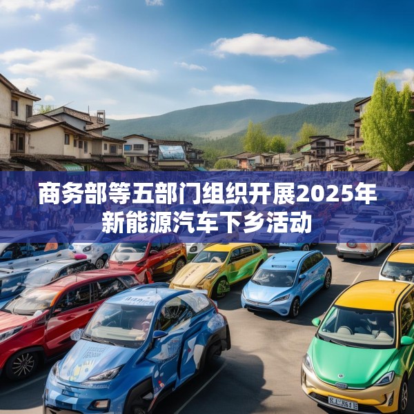 商务部等五部门组织开展2025年新能源汽车下乡活动