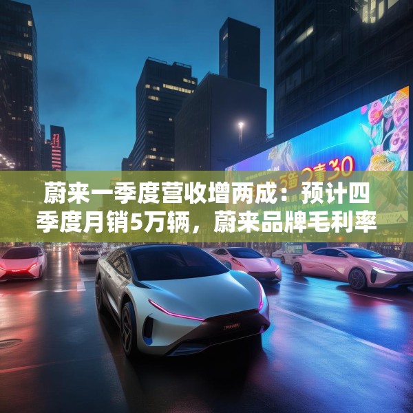 蔚来一季度营收增两成：预计四季度月销5万辆，蔚来品牌毛利率超20%