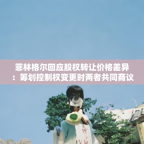 菲林格尔回应股权转让价格差异：筹划控制权变更时两者共同商议的结果