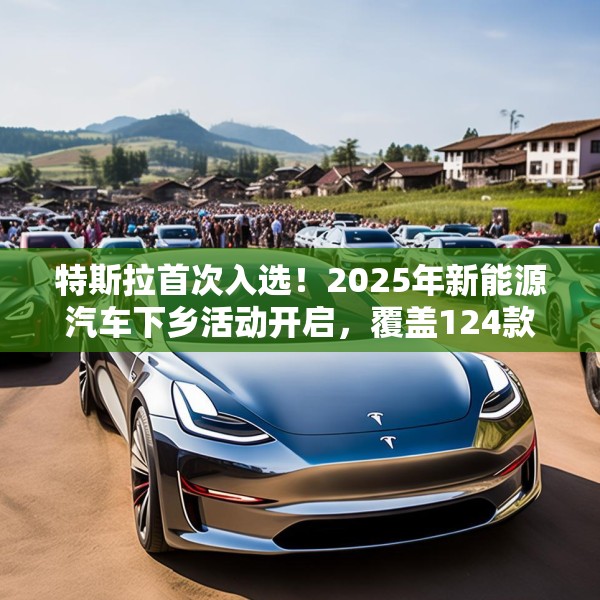特斯拉首次入选！2025年新能源汽车下乡活动开启，覆盖124款车型