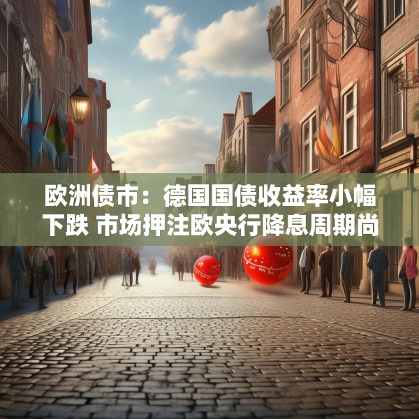 欧洲债市：德国国债收益率小幅下跌 市场押注欧央行降息周期尚未结束