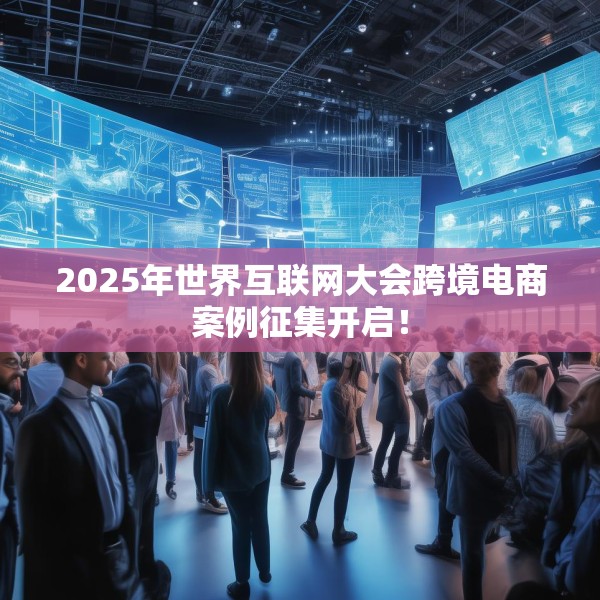 2025年世界互联网大会跨境电商案例征集开启！
