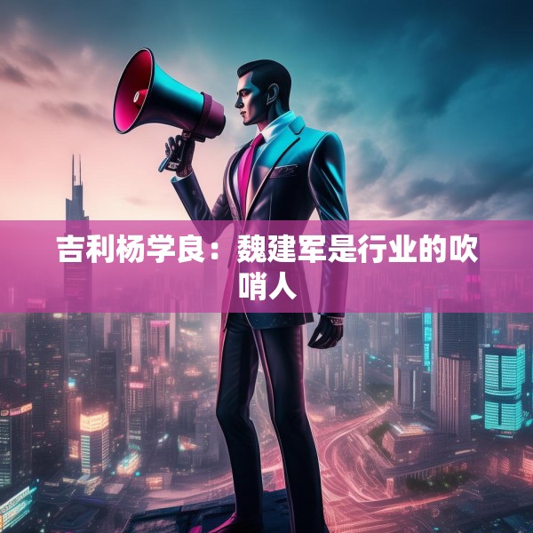 吉利杨学良：魏建军是行业的吹哨人