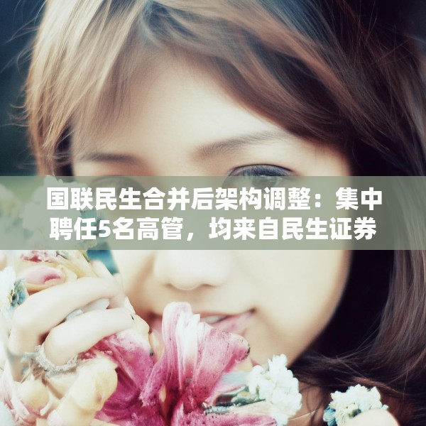 国联民生合并后架构调整：集中聘任5名高管，均来自民生证券