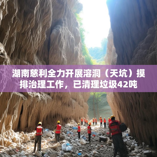 湖南慈利全力开展溶洞（天坑）摸排治理工作，已清理垃圾42吨