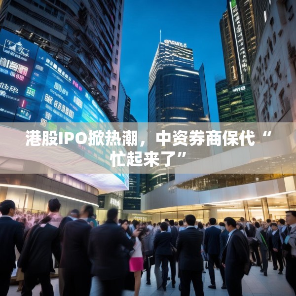 港股IPO掀热潮，中资券商保代“忙起来了”