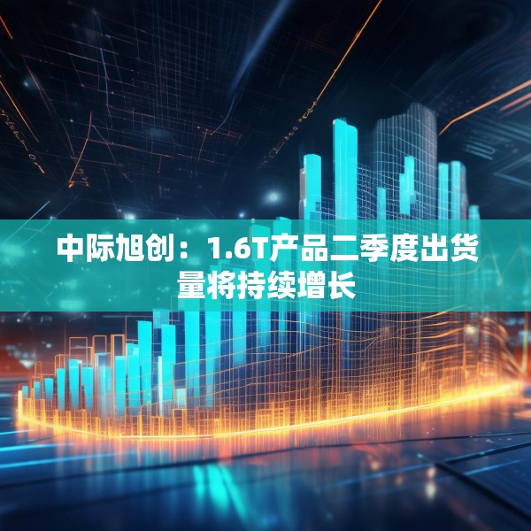 中际旭创：1.6T产品二季度出货量将持续增长