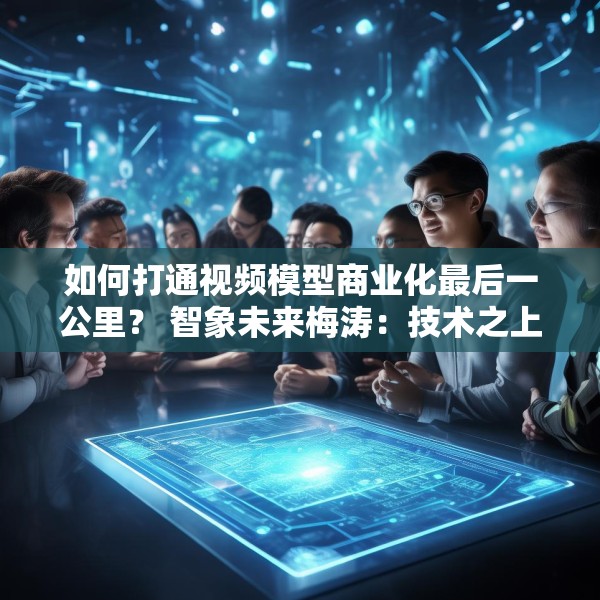 如何打通视频模型商业化最后一公里？ 智象未来梅涛：技术之上还得构建生态