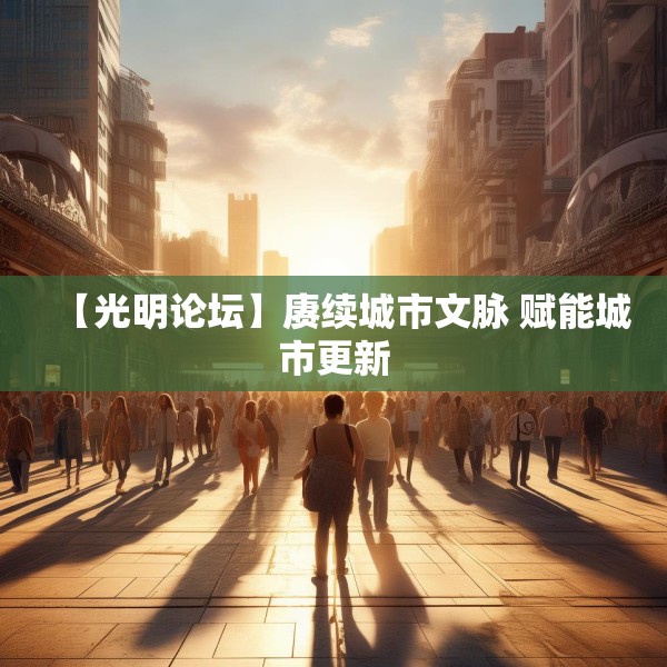 【光明论坛】赓续城市文脉 赋能城市更新