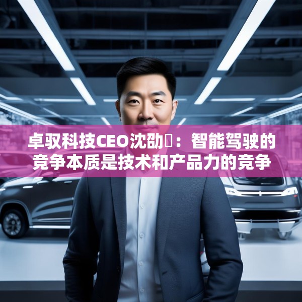 卓驭科技CEO沈劭劼：智能驾驶的竞争本质是技术和产品力的竞争