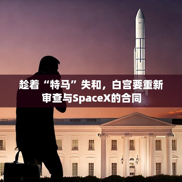 趁着“特马”失和，白宫要重新审查与SpaceX的合同