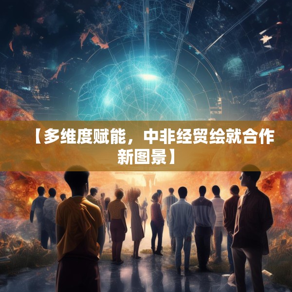 【多维度赋能，中非经贸绘就合作新图景】
