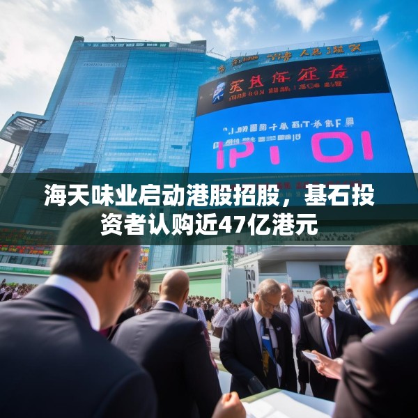 海天味业启动港股招股，基石投资者认购近47亿港元