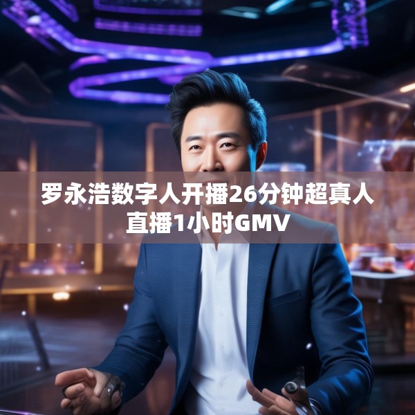 罗永浩数字人开播26分钟超真人直播1小时GMV