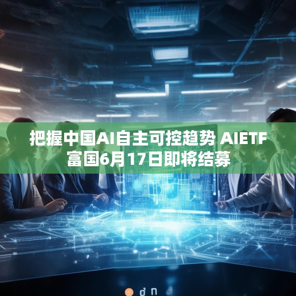 把握中国AI自主可控趋势 AIETF富国6月17日即将结募
